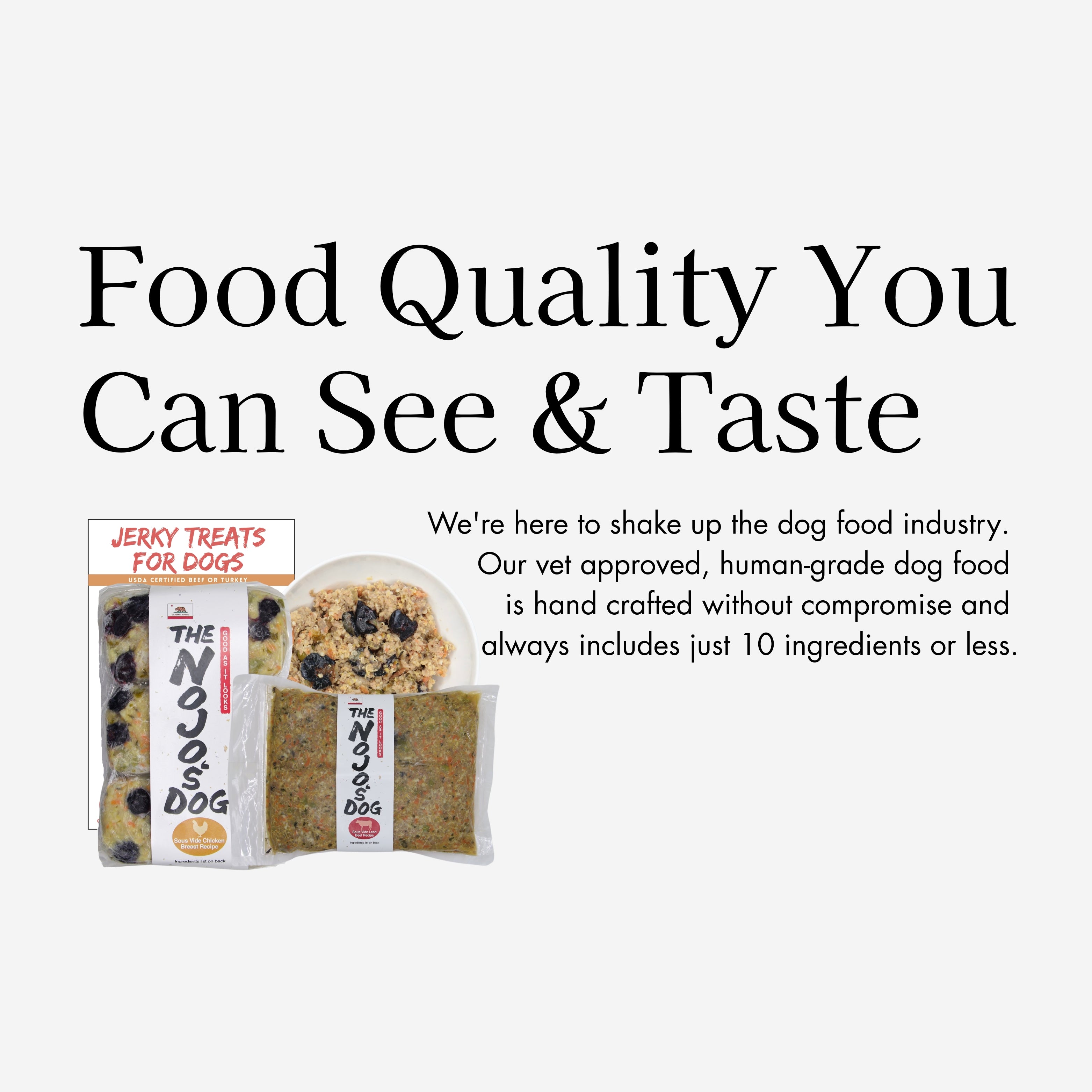 Food quality you can taste: The Nojo's Dog is here to shake up the dog food industry. Our vet approved, human-grade dog food is hand crafted without compromise and always include just 10 ingredients or less.